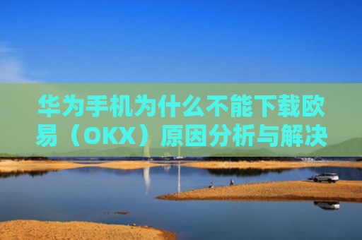 华为手机为什么不能下载欧易（OKX）原因分析与解决方案