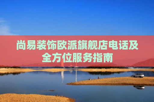 尚易装饰欧派旗舰店电话及全方位服务指南
