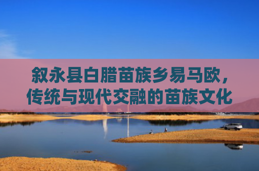 叙永县白腊苗族乡易马欧，传统与现代交融的苗族文化瑰宝