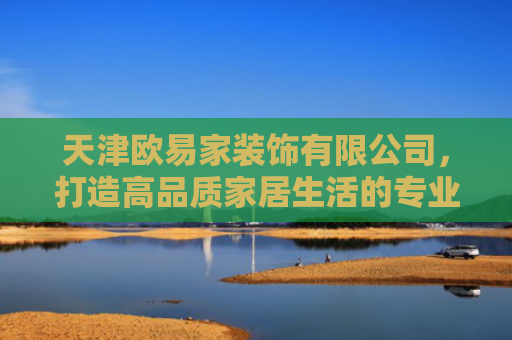 天津欧易家装饰有限公司，打造高品质家居生活的专业选择