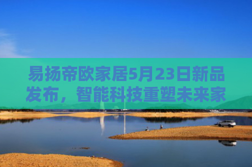 易扬帝欧家居5月23日新品发布，智能科技重塑未来家居生活