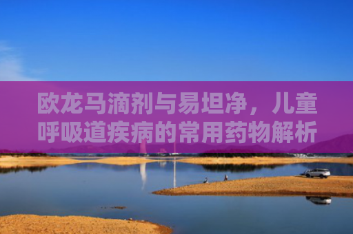 欧龙马滴剂与易坦净，儿童呼吸道疾病的常用药物解析