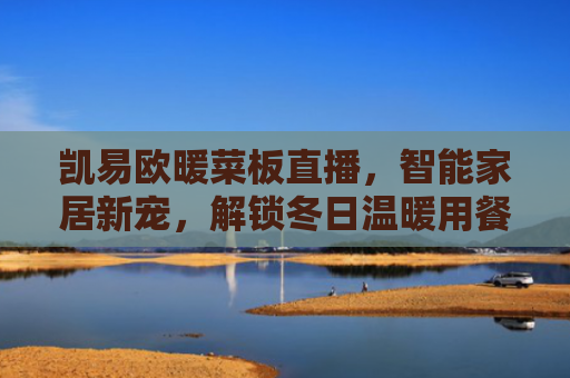 凯易欧暖菜板直播，智能家居新宠，解锁冬日温暖用餐体验