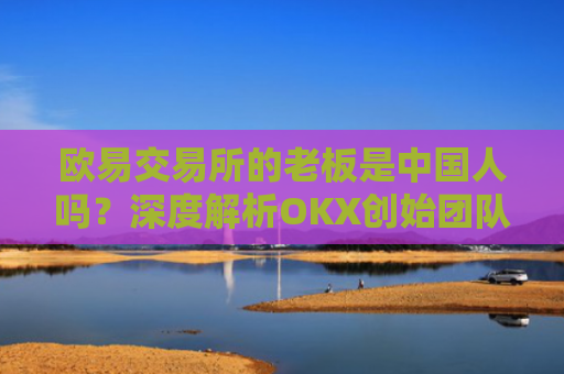 欧易交易所的老板是中国人吗？深度解析OKX创始团队背景