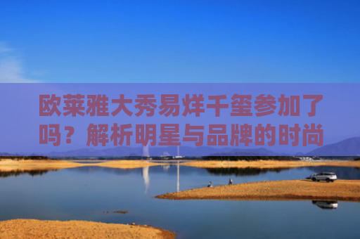 欧莱雅大秀易烊千玺参加了吗？解析明星与品牌的时尚联动