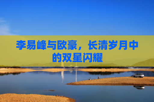 李易峰与欧豪，长清岁月中的双星闪耀