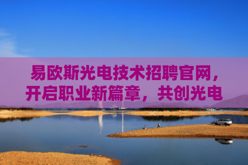 易欧斯光电技术招聘官网，开启职业新篇章，共创光电未来