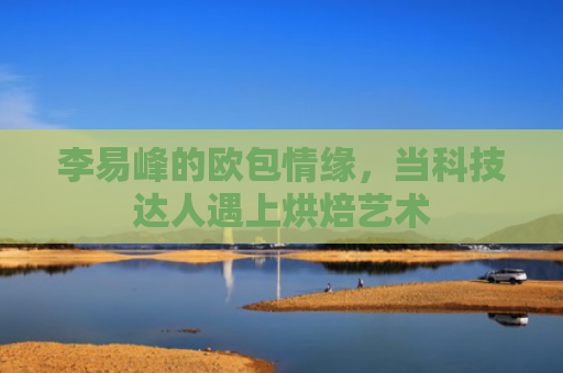 李易峰的欧包情缘，当科技达人遇上烘焙艺术