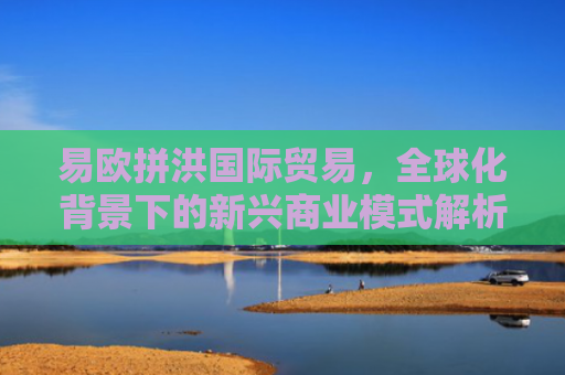 易欧拼洪国际贸易，全球化背景下的新兴商业模式解析