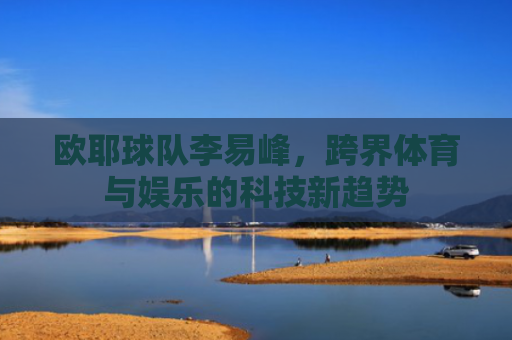欧耶球队李易峰，跨界体育与娱乐的科技新趋势