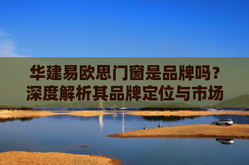 华建易欧思门窗是品牌吗？深度解析其品牌定位与市场表现