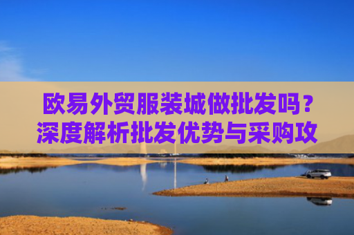 欧易外贸服装城做批发吗？深度解析批发优势与采购攻略