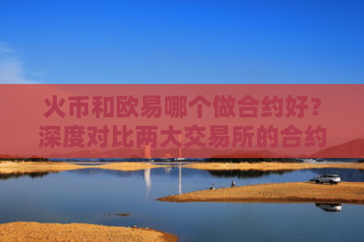 火币和欧易哪个做合约好？深度对比两大交易所的合约交易优劣