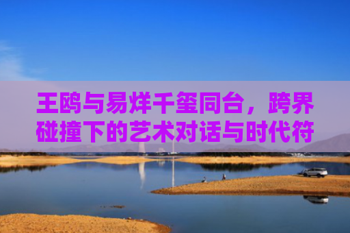王鸥与易烊千玺同台，跨界碰撞下的艺术对话与时代符号