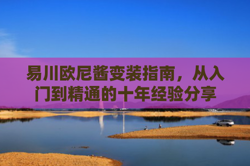 易川欧尼酱变装指南，从入门到精通的十年经验分享
