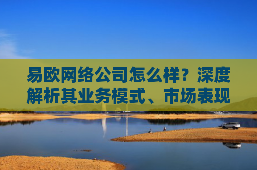 易欧网络公司怎么样？深度解析其业务模式、市场表现与用户评价