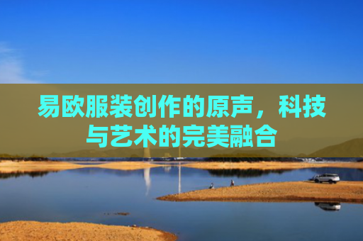 易欧服装创作的原声，科技与艺术的完美融合