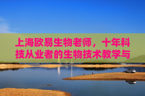 上海欧易生物老师，十年科技从业者的生物技术教学与实践心得