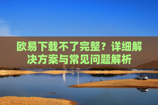 欧易下载不了完整？详细解决方案与常见问题解析