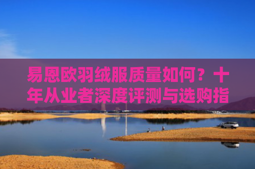 易恩欧羽绒服质量如何？十年从业者深度评测与选购指南-第1张图片-大猪科技网