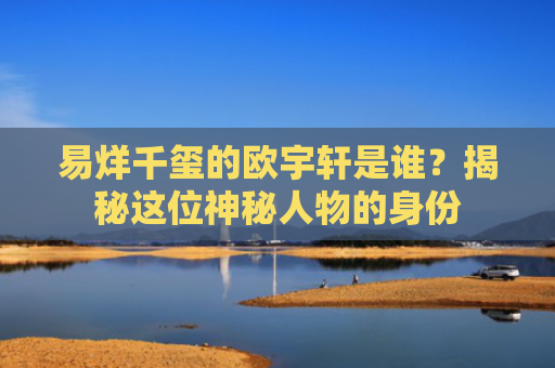 易烊千玺的欧宇轩是谁？揭秘这位神秘人物的身份