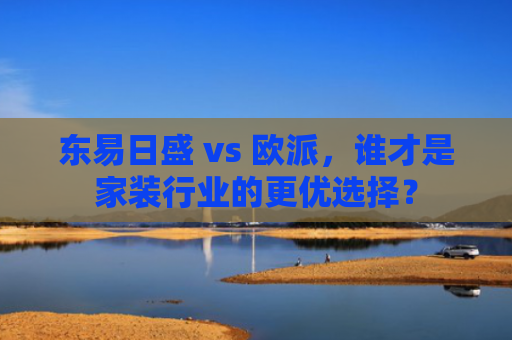 东易日盛 vs 欧派，谁才是家装行业的更优选择？-第1张图片-大猪科技网