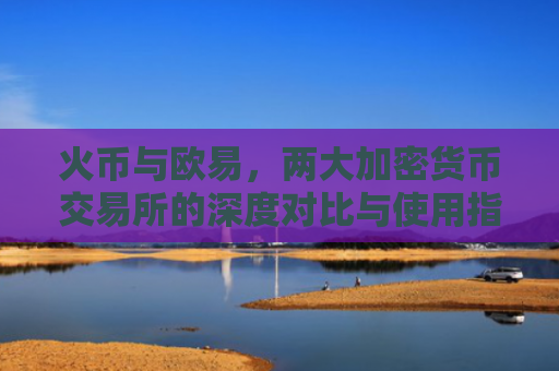 火币与欧易，两大加密货币交易所的深度对比与使用指南