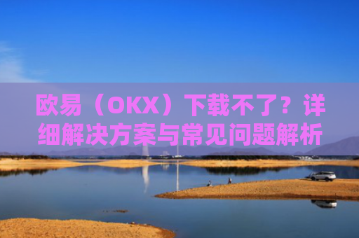 欧易（OKX）下载不了？详细解决方案与常见问题解析