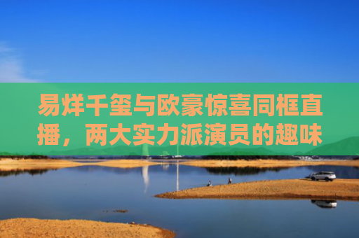 易烊千玺与欧豪惊喜同框直播，两大实力派演员的趣味互动与深度对话