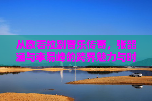 从欧若拉到音乐传奇，张韶涵与李易峰的跨界魅力与时代共鸣-第1张图片-大猪科技网