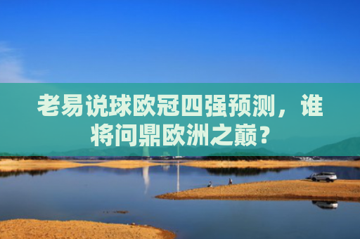 老易说球欧冠四强预测，谁将问鼎欧洲之巅？