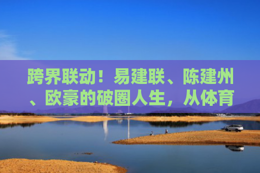 跨界联动！易建联、陈建州、欧豪的破圈人生，从体育到娱乐的多元启示