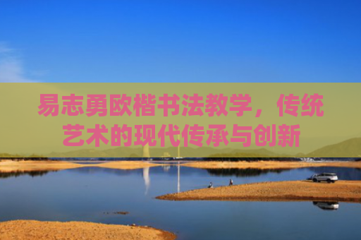 易志勇欧楷书法教学，传统艺术的现代传承与创新
