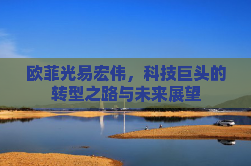 欧菲光易宏伟，科技巨头的转型之路与未来展望-第1张图片-大猪科技网