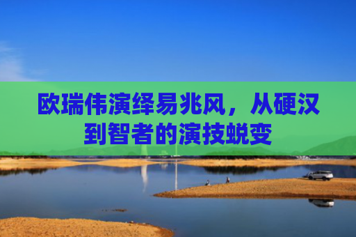 欧瑞伟演绎易兆风，从硬汉到智者的演技蜕变