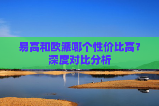 易高和欧派哪个性价比高？深度对比分析