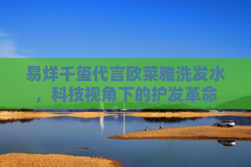 易烊千玺代言欧莱雅洗发水，科技视角下的护发革命