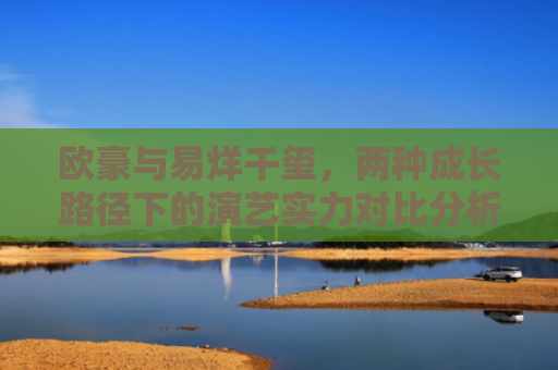 欧豪与易烊千玺，两种成长路径下的演艺实力对比分析