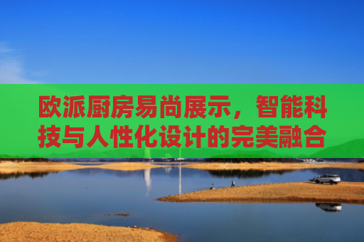 欧派厨房易尚展示，智能科技与人性化设计的完美融合