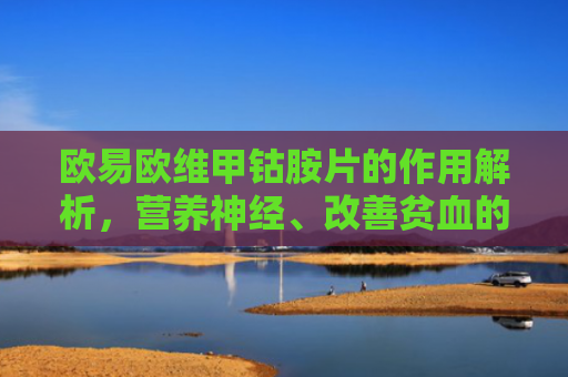 欧易欧维甲钴胺片的作用解析，营养神经、改善贫血的临床利器