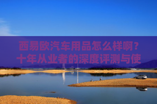 西易欧汽车用品怎么样啊？十年从业者的深度评测与使用体验