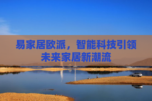 易家居欧派，智能科技引领未来家居新潮流-第1张图片-大猪科技网