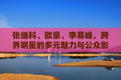 张继科、欧豪、李易峰，跨界明星的多元魅力与公众影响力