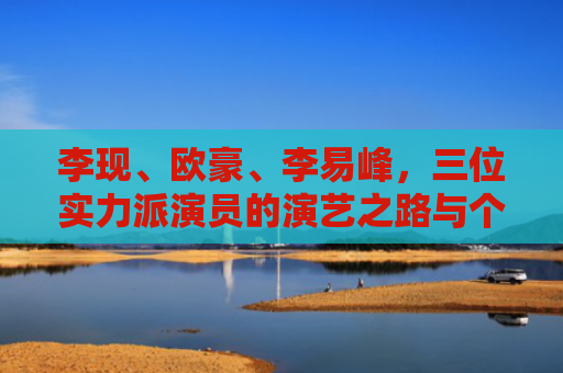 李现、欧豪、李易峰，三位实力派演员的演艺之路与个人魅力解析
