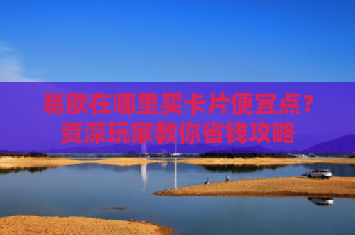 易欧在哪里买卡片便宜点？资深玩家教你省钱攻略