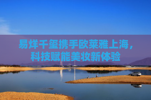 易烊千玺携手欧莱雅上海，科技赋能美妆新体验