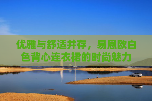 优雅与舒适并存，易恩欧白色背心连衣裙的时尚魅力