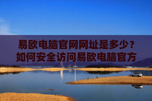 易欧电脑官网网址是多少？如何安全访问易欧电脑官方网站