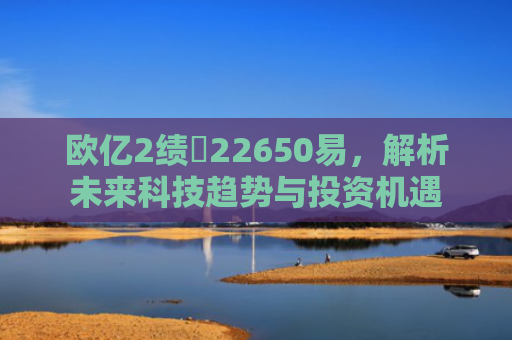 欧亿2绩亾22650易，解析未来科技趋势与投资机遇