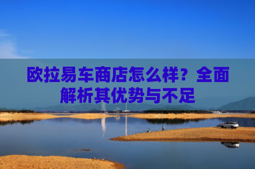 欧拉易车商店怎么样？全面解析其优势与不足